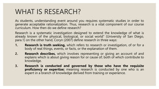 WHAT IS RESEARCH?
As students, understanding event around you requires systematic studies in order to
generate acceptable rationalization. Thus, research is a vital component of our course
curriculum. How then do we define research?
Research is a systematic investigation designed to extend the knowledge of what is
already known of the physical, biological, or social world” (University of San Diego,
para.1) on the other hand, Coryn (2007) define research in three ways:
1. Research is truth seeking, which refers to research or investigation, of or for a
body of real things, events, or facts, or the explanation of them.
2. Research describes, which involves representing or giving an account of and
explains which is about giving reason for or cause of; both of which contribute to
knowledge.
3. Research is conducted and governed by those who have the requisite
proficiency or expertise; meaning research is conducted by one who is an
expert in a branch of knowledge derived from training or experience.
 
