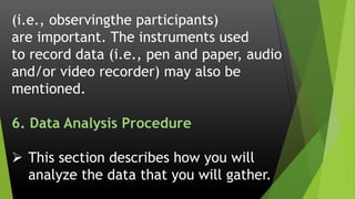 (i.e., observingthe participants)
are important. The instruments used
to record data (i.e., pen and paper, audio
and/or video recorder) may also be
mentioned.
6. Data Analysis Procedure
 This section describes how you will
analyze the data that you will gather.
 
