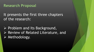 Research Proposal
It presents the first three chapters
of the research:
 Problem and Its Background,
 Review of Related Literature, and
 Methodology.
 