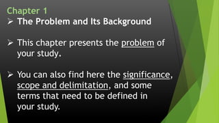 Chapter 1
 The Problem and Its Background
 This chapter presents the problem of
your study.
 You can also find here the significance,
scope and delimitation, and some
terms that need to be defined in
your study.
 