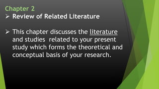 Chapter 2
 Review of Related Literature
 This chapter discusses the literature
and studies related to your present
study which forms the theoretical and
conceptual basis of your research.
 