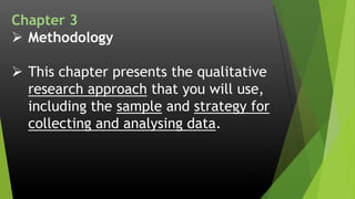 Chapter 3
 Methodology
 This chapter presents the qualitative
research approach that you will use,
including the sample and strategy for
collecting and analysing data.
 