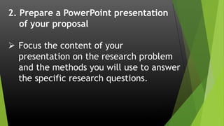 2. Prepare a PowerPoint presentation
of your proposal
 Focus the content of your
presentation on the research problem
and the methods you will use to answer
the specific research questions.
 