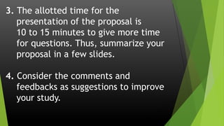 3. The allotted time for the
presentation of the proposal is
10 to 15 minutes to give more time
for questions. Thus, summarize your
proposal in a few slides.
4. Consider the comments and
feedbacks as suggestions to improve
your study.
 
