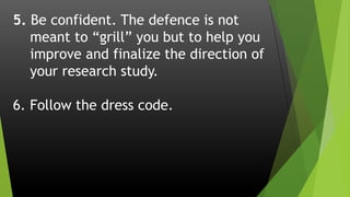 5. Be confident. The defence is not
meant to “grill” you but to help you
improve and finalize the direction of
your research study.
6. Follow the dress code.
 