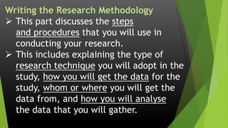 Writing the Research Methodology
 This part discusses the steps
and procedures that you will use in
conducting your research.
 This includes explaining the type of
research technique you will adopt in the
study, how you will get the data for the
study, whom or where you will get the
data from, and how you will analyse
the data that you will gather.
 