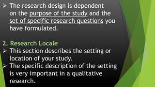  The research design is dependent
on the purpose of the study and the
set of specific research questions you
have formulated.
2. Research Locale
 This section describes the setting or
location of your study.
 The specific description of the setting
is very important in a qualitative
research.
 