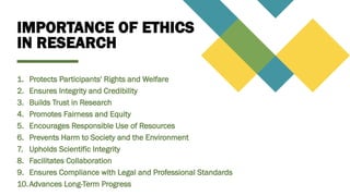 IMPORTANCE OF ETHICS
IN RESEARCH
1. Protects Participants' Rights and Welfare
2. Ensures Integrity and Credibility
3. Builds Trust in Research
4. Promotes Fairness and Equity
5. Encourages Responsible Use of Resources
6. Prevents Harm to Society and the Environment
7. Upholds Scientific Integrity
8. Facilitates Collaboration
9. Ensures Compliance with Legal and Professional Standards
10.Advances Long-Term Progress
 