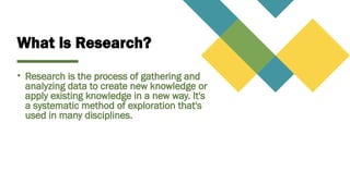 What is Research?
• Research is the process of gathering and
analyzing data to create new knowledge or
apply existing knowledge in a new way. It's
a systematic method of exploration that's
used in many disciplines.
 