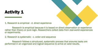 Activity 1
1. Research is empirical - d. direct experience
Research is empirical because it is based on direct observation or experience
rather than theory or pure logic. Researchers collect data from real-world experiences
or experiments.
2. Research is systematic - c. order and sequence
Research follows a structured, systematic process that ensures tasks are
performed in an organized and logical sequence to arrive at valid results.
 
