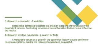 3. Research is controlled - f. variables
Research is controlled to isolate the effect of independent variables on the
dependent variable. Controlling variables ensures that other factors do not influence
the results.
4. Research employs hypothesis - g. search for facts
A hypothesis serves as a guide in the search for facts or data to confirm or
reject assumptions, making the research focused and purposeful.
 