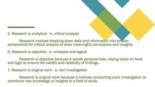 5. Research is analytical - e. critical analysis
Research involves breaking down data and information into smaller
components for critical analysis to draw meaningful conclusions and insights.
6. Research is objective - b. unbiased and logical
Research is objective because it avoids personal bias, relying solely on facts
and logic to ensure the validity and reliability of findings.
7. Research is original work - a. own investigation
Research is original work because it involves conducting one's investigation to
contribute new knowledge or insights to a field of study.
 