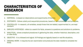 CHARACTERISTICS OF
RESEARCH
1. EMPIRICAL - is based on observations and experiments of theories.
2. SYSTEMATIC - follows orderly and sequential procedures, based on valid procedures and principles.
3. CONTROLLED - In research, all variables, except those that are tested/ experimented on, are kept
constant.
4. EMPLOYS HYPOTHESIS - refers to a search for facts, answers to questions and solutions to problems.
5. ANALYTICAL - shows analytical procedures in gathering the data, whether historical, descriptive, and
or case study.
6. OBJECTIVE - it is unbiased and logical. All findings are logically based on real-life situations.
7. ORIGINAL WORK - it requires its own examination and produces the data needed to complete the
study.
 