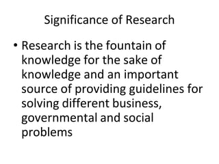 Significance of Research
• Research is the fountain of
knowledge for the sake of
knowledge and an important
source of providing guidelines for
solving different business,
governmental and social
problems
 