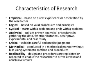 Characteristics of Research
• Empirical – based on direct experience or observation by
the researcher
• Logical – based on valid procedures and principles
• Cyclical – starts with a problem and ends with a problem
• Analytical – utilizes proven analytical procedures in
gathering the data, whether historical, descriptive,
experimental and case study
• Critical – exhibits careful and precise judgment
• Methodical – conducted in a methodical manner without
bias using systematic method and procedures
• Replicability – design and procedures are replicated or
repeated to enable the researcher to arrive at valid and
conclusive results
 