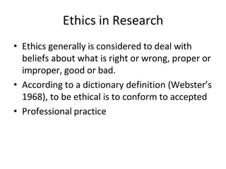 Ethics in Research
• Ethics generally is considered to deal with
beliefs about what is right or wrong, proper or
improper, good or bad.
• According to a dictionary definition (Webster’s
1968), to be ethical is to conform to accepted
• Professional practice
 