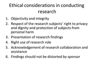 Ethical considerations in conducting
research
1. Objectivity and integrity
2. Respect of the research subjects’ right to privacy
and dignity and protection of subjects from
personal harm
3. Presentation of research findings
4. Right use of research role
5. Acknowledgement of research collaboration and
assistance
6. Findings should not be distorted by sponsor
 