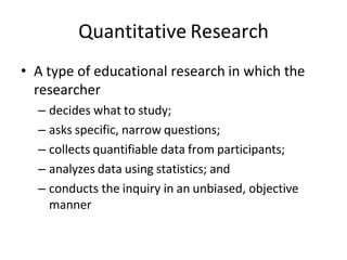 Quantitative Research
• A type of educational research in which the
researcher
– decides what to study;
– asks specific, narrow questions;
– collects quantifiable data from participants;
– analyzes data using statistics; and
– conducts the inquiry in an unbiased, objective
manner
 