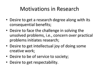 Motivations in Research
• Desire to get a research degree along with its
consequential benefits;
• Desire to face the challenge in solving the
unsolved problems, i.e., concern over practical
problems initiates research;
• Desire to get intellectual joy of doing some
creative work;
• Desire to be of service to society;
• Desire to get respectability.
 