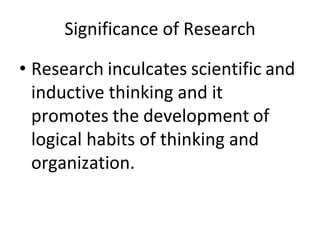 Significance of Research
• Research inculcates scientific and
inductive thinking and it
promotes the development of
logical habits of thinking and
organization.
 