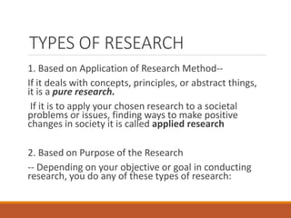 TYPES OF RESEARCH
1. Based on Application of Research Method--
If it deals with concepts, principles, or abstract things,
it is a pure research.
If it is to apply your chosen research to a societal
problems or issues, finding ways to make positive
changes in society it is called applied research
2. Based on Purpose of the Research
-- Depending on your objective or goal in conducting
research, you do any of these types of research:
 