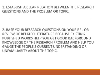 1. ESTABLISH A CLEAR RELATION BETWEEN THE RESEARCH
QUESTIONS AND THE PROBLEM OR TOPIC.
2. BASE YOUR RESEARCH QUESTIONS ON YOUR RRL OR
REVIEW OF RELATED LITERATURE BECAUSE EXISTING
PUBLISHED WORKS HELP YOU GET GOOD BACKGROUND
KNOWLEDGE OF THE RESEARCH PROBLEM AND HELP YOU
GAUGE THE PEOPLE'S CURRENT UNDERSTANDING OR
UNFAMILIARITY ABOUT THE TOPIC,
 