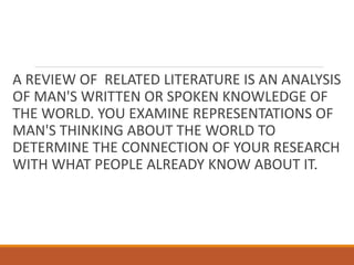 A REVIEW OF RELATED LITERATURE IS AN ANALYSIS
OF MAN'S WRITTEN OR SPOKEN KNOWLEDGE OF
THE WORLD. YOU EXAMINE REPRESENTATIONS OF
MAN'S THINKING ABOUT THE WORLD TO
DETERMINE THE CONNECTION OF YOUR RESEARCH
WITH WHAT PEOPLE ALREADY KNOW ABOUT IT.
 