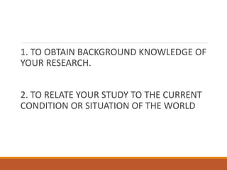 1. TO OBTAIN BACKGROUND KNOWLEDGE OF
YOUR RESEARCH.
2. TO RELATE YOUR STUDY TO THE CURRENT
CONDITION OR SITUATION OF THE WORLD
 