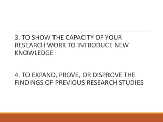 3. TO SHOW THE CAPACITY OF YOUR
RESEARCH WORK TO INTRODUCE NEW
KNOWLEDGE
4. TO EXPAND, PROVE, OR DISPROVE THE
FINDINGS OF PREVIOUS RESEARCH STUDIES
 