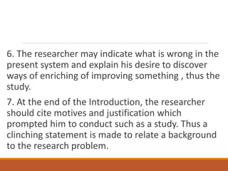 6. The researcher may indicate what is wrong in the
present system and explain his desire to discover
ways of enriching of improving something , thus the
study.
7. At the end of the Introduction, the researcher
should cite motives and justification which
prompted him to conduct such as a study. Thus a
clinching statement is made to relate a background
to the research problem.
 