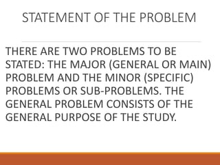 STATEMENT OF THE PROBLEM
THERE ARE TWO PROBLEMS TO BE
STATED: THE MAJOR (GENERAL OR MAIN)
PROBLEM AND THE MINOR (SPECIFIC)
PROBLEMS OR SUB-PROBLEMS. THE
GENERAL PROBLEM CONSISTS OF THE
GENERAL PURPOSE OF THE STUDY.
 