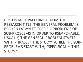 IT IS USUALLY PATTERNED FROM THE
RESEARCH TITLE. THE GENERAL PROBLEM IS
BROKEN DOWN TO SPECIFIC PROBLEMS OR
SUB-PROBLEMS IN ORDER TO RSEARCHABLE.
USUALLY, THE GENERAL PROBLEM STARTS
WITH PHRASE: “ THE STUDY” WHILE THE SUB-
PROBLEMS START WITH; “SPECIFICALLY, THIS
STUDY.”
 