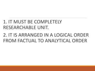 1. IT MUST BE COMPLETELY
RESEARCHABLE UNIT.
2. IT IS ARRANGED IN A LOGICAL ORDER
FROM FACTUAL TO ANALYTICAL ORDER
 