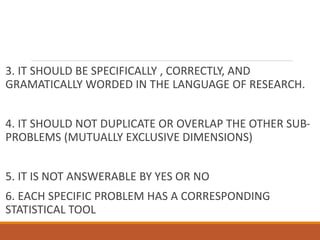 3. IT SHOULD BE SPECIFICALLY , CORRECTLY, AND
GRAMATICALLY WORDED IN THE LANGUAGE OF RESEARCH.
4. IT SHOULD NOT DUPLICATE OR OVERLAP THE OTHER SUB-
PROBLEMS (MUTUALLY EXCLUSIVE DIMENSIONS)
5. IT IS NOT ANSWERABLE BY YES OR NO
6. EACH SPECIFIC PROBLEM HAS A CORRESPONDING
STATISTICAL TOOL
 