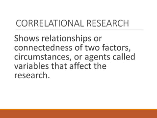 CORRELATIONAL RESEARCH
Shows relationships or
connectedness of two factors,
circumstances, or agents called
variables that affect the
research.
 