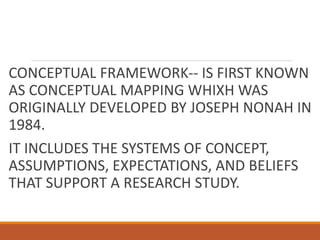 CONCEPTUAL FRAMEWORK-- IS FIRST KNOWN
AS CONCEPTUAL MAPPING WHIXH WAS
ORIGINALLY DEVELOPED BY JOSEPH NONAH IN
1984.
IT INCLUDES THE SYSTEMS OF CONCEPT,
ASSUMPTIONS, EXPECTATIONS, AND BELIEFS
THAT SUPPORT A RESEARCH STUDY.
 