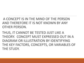 A CONCEPT IS IN THE MIND OF THE PERSON
AND THEREFORE IT IS NOT KNOWN BY ANY
OTHER PERSON.
THUS, IT CANNOT BE TESTED JUST LIKE A
THEORY. CONCEPT MUST EXPRESSED OUT IN A
DIAGRAM OR ILLUSTRATION BY IDENTIFYING
THE KEY FACTORS, CONCEPTS, OR VARIABLES OF
THE STUDY.
 