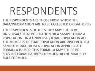 RESPONDENTS
THE RESPONDENTS ARE THOSE FROM WHOM THE
DATA/INFORMATION ARE TO BE COLLECTED OR GATHERED.
THE RESPONDENTS OF THE STUDY MAY EITHER BE
UNIVERSAL/TOTAL POPULATION OR A SAMPLE FROM A
POPULATION. IN A UNIVERSAL/TOTAL POPULATION ALL
THE MEMBERS OF THAT POPULATION ARE INVOLVED. IF A
SAMPLE IS TAKE FROM A POPULATION APPROPRIATE
FORMULA IS USED. THIS FORMULA MAY EITHER BE
SLOVIN'S FORMULA, IBE'S FORMULA OR THE MAJORITY
RULE FORMULA.
 
