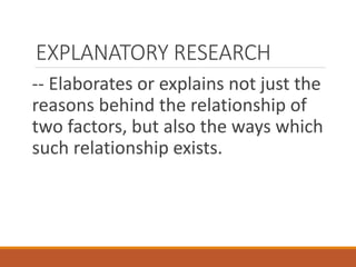 EXPLANATORY RESEARCH
-- Elaborates or explains not just the
reasons behind the relationship of
two factors, but also the ways which
such relationship exists.
 