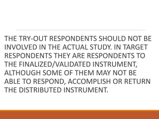 THE TRY-OUT RESPONDENTS SHOULD NOT BE
INVOLVED IN THE ACTUAL STUDY. IN TARGET
RESPONDENTS THEY ARE RESPONDENTS TO
THE FINALIZED/VALIDATED INSTRUMENT,
ALTHOUGH SOME OF THEM MAY NOT BE
ABLE TO RESPOND, ACCOMPLISH OR RETURN
THE DISTRIBUTED INSTRUMENT.
 