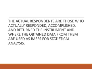 THE ACTUAL RESPONDENTS ARE THOSE WHO
ACTUALLY RESPONDED, ACCOMPLISHED,
AND RETURNED THE INSTRUMENT AND
WHERE THE OBTAINED DATA FROM THEM
ARE USED AS BASES FOR STATISTICAL
ANALYSIS.
 