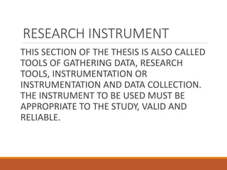 RESEARCH INSTRUMENT
THIS SECTION OF THE THESIS IS ALSO CALLED
TOOLS OF GATHERING DATA, RESEARCH
TOOLS, INSTRUMENTATION OR
INSTRUMENTATION AND DATA COLLECTION.
THE INSTRUMENT TO BE USED MUST BE
APPROPRIATE TO THE STUDY, VALID AND
RELIABLE.
 