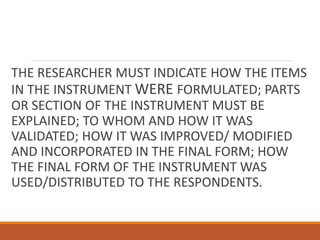 THE RESEARCHER MUST INDICATE HOW THE ITEMS
IN THE INSTRUMENT WERE FORMULATED; PARTS
OR SECTION OF THE INSTRUMENT MUST BE
EXPLAINED; TO WHOM AND HOW IT WAS
VALIDATED; HOW IT WAS IMPROVED/ MODIFIED
AND INCORPORATED IN THE FINAL FORM; HOW
THE FINAL FORM OF THE INSTRUMENT WAS
USED/DISTRIBUTED TO THE RESPONDENTS.
 