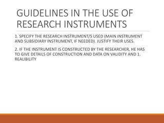 GUIDELINES IN THE USE OF
RESEARCH INSTRUMENTS
1. SPECIFY THE RESEARCH INSTRUMENT/S USED (MAIN INSTRUMENT
AND SUBSIDIARY INSTRUMENT, IF NEEDED). JUSTIFY THEIR USES.
2. IF THE INSTRUMENT IS CONSTRUCTED BY THE RESEARCHER, HE HAS
TO GIVE DETAILS OF CONSTRUCTION AND DATA ON VALIDITY AND 1.
REALIBILITY
 
