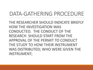 DATA-GATHERING PROCEDURE
THE RESEARCHER SHOULD INDICATE BRIEFLY
HOW THE INVESTIGATION WAS
CONDUCTED. THE CONDUCT OF THE
RESEARCH SHOULD START FROM THE
APPROVAL OF THE PERMIT TO CONDUCT
THE STUDY TO HOW THEIR INSTRUMENT
WAS DISTRIBUTED; WHO WERE GIVEN THE
INSTRUMENT;
 