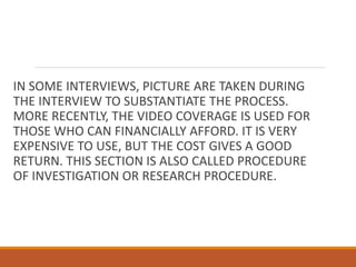 IN SOME INTERVIEWS, PICTURE ARE TAKEN DURING
THE INTERVIEW TO SUBSTANTIATE THE PROCESS.
MORE RECENTLY, THE VIDEO COVERAGE IS USED FOR
THOSE WHO CAN FINANCIALLY AFFORD. IT IS VERY
EXPENSIVE TO USE, BUT THE COST GIVES A GOOD
RETURN. THIS SECTION IS ALSO CALLED PROCEDURE
OF INVESTIGATION OR RESEARCH PROCEDURE.
 
