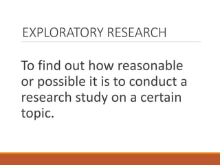 EXPLORATORY RESEARCH
To find out how reasonable
or possible it is to conduct a
research study on a certain
topic.
 