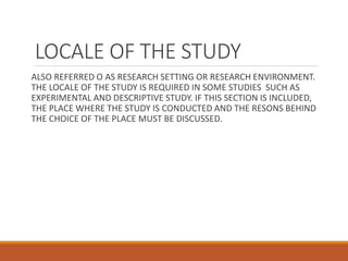 LOCALE OF THE STUDY
ALSO REFERRED O AS RESEARCH SETTING OR RESEARCH ENVIRONMENT.
THE LOCALE OF THE STUDY IS REQUIRED IN SOME STUDIES SUCH AS
EXPERIMENTAL AND DESCRIPTIVE STUDY. IF THIS SECTION IS INCLUDED,
THE PLACE WHERE THE STUDY IS CONDUCTED AND THE RESONS BEHIND
THE CHOICE OF THE PLACE MUST BE DISCUSSED.
 