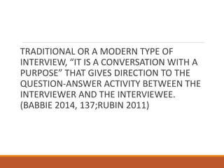 TRADITIONAL OR A MODERN TYPE OF
INTERVIEW, “IT IS A CONVERSATION WITH A
PURPOSE” THAT GIVES DIRECTION TO THE
QUESTION-ANSWER ACTIVITY BETWEEN THE
INTERVIEWER AND THE INTERVIEWEE.
(BABBIE 2014, 137;RUBIN 2011)
 