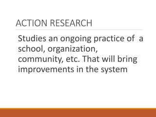 ACTION RESEARCH
Studies an ongoing practice of a
school, organization,
community, etc. That will bring
improvements in the system
 